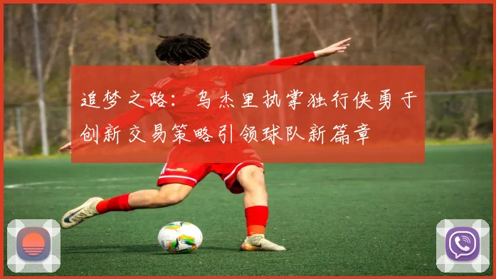 追梦之路：乌杰里执掌独行侠勇于创新交易策略引领球队新篇章