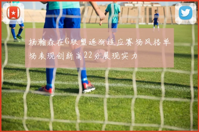 杨瀚森在G联盟逐渐适应赛场风格单场表现创新高22分展现实力
