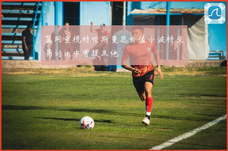 篮网重视特伦斯曼恩价值小波特交易讨论中曾提及他