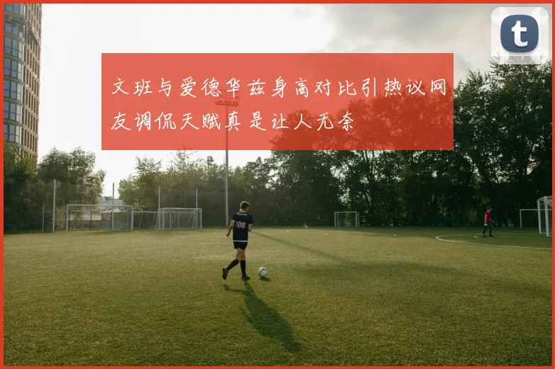文班与爱德华兹身高对比引热议网友调侃天赋真是让人无奈