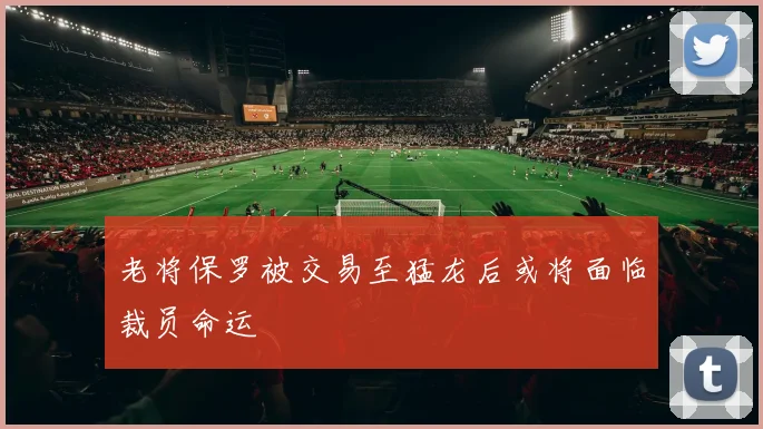 老将保罗被交易至猛龙后或将面临裁员命运
