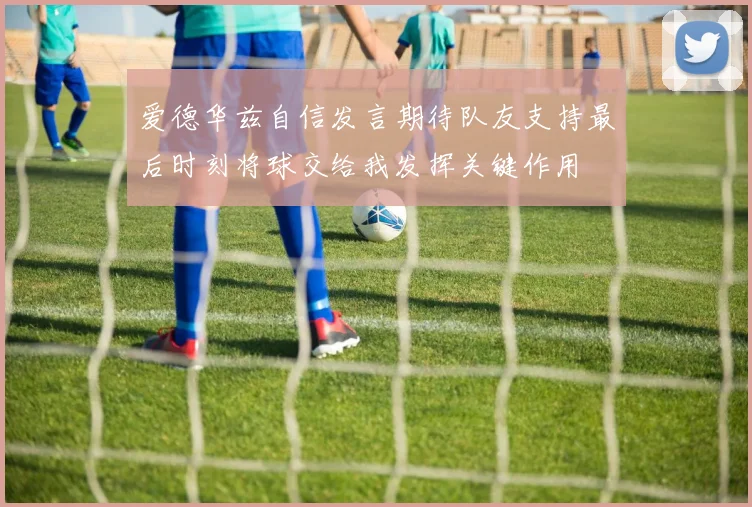 爱德华兹自信发言期待队友支持最后时刻将球交给我发挥关键作用
