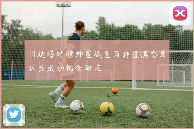 门迭塔对穆帅重返皇马持谨慎态度认为成功机会渺茫