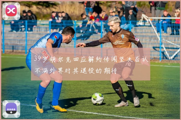39岁胡尔克回应解约传闻坚决否认不满外界对其退役的期待