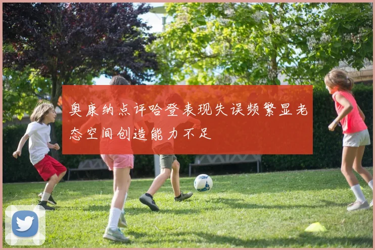奥康纳点评哈登表现失误频繁显老态空间创造能力不足