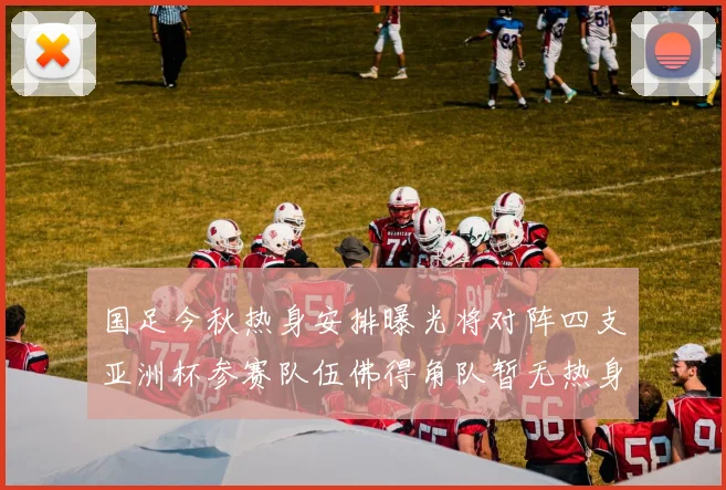国足今秋热身安排曝光将对阵四支亚洲杯参赛队伍佛得角队暂无热身计划