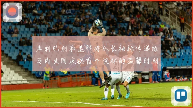 库利巴利和盖耶将队长袖标传递给马内共同庆祝首个奖杯的温馨时刻