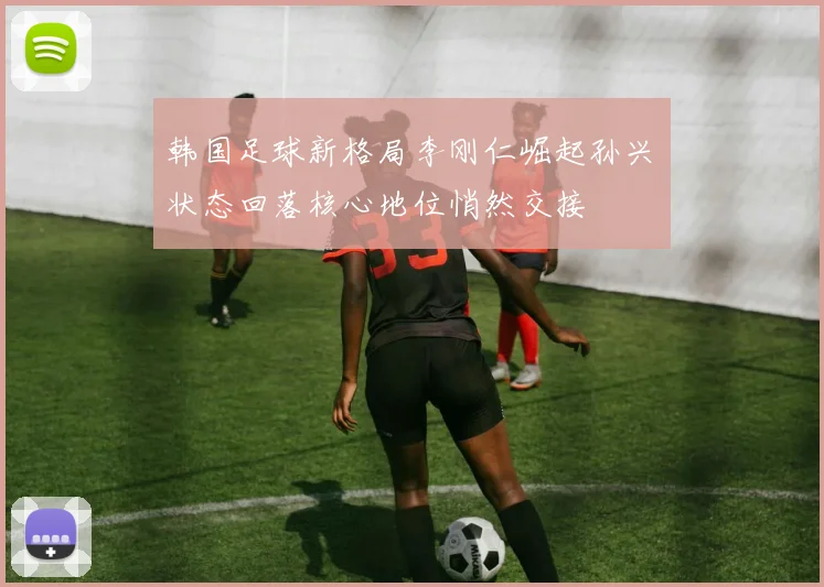 韩国足球新格局李刚仁崛起孙兴慜状态回落核心地位悄然交接