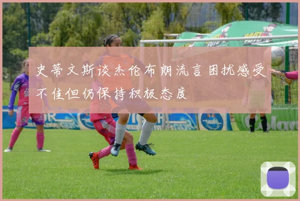 史蒂文斯谈杰伦布朗流言困扰感受不佳但仍保持积极态度