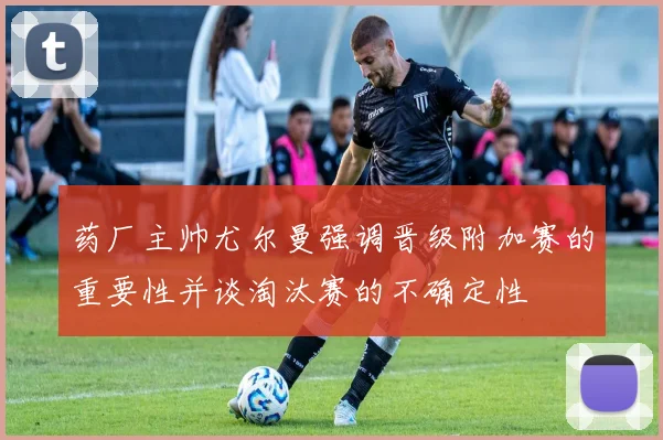 药厂主帅尤尔曼强调晋级附加赛的重要性并谈淘汰赛的不确定性