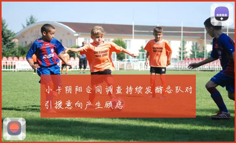 小卡阴阳合同调查持续发酵各队对引援意向产生顾虑