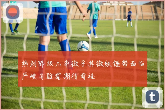 热刺降级几率微乎其微铁锤帮面临严峻考验需期待奇迹