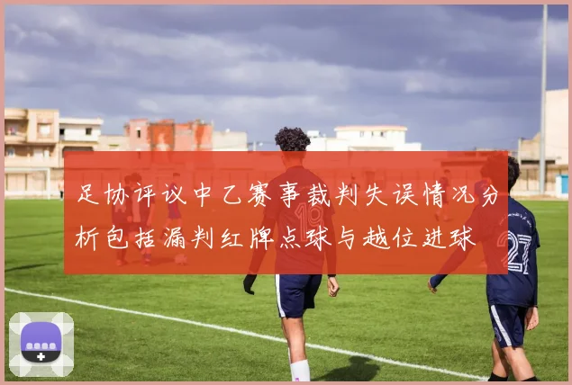 足协评议中乙赛事裁判失误情况分析包括漏判红牌点球与越位进球