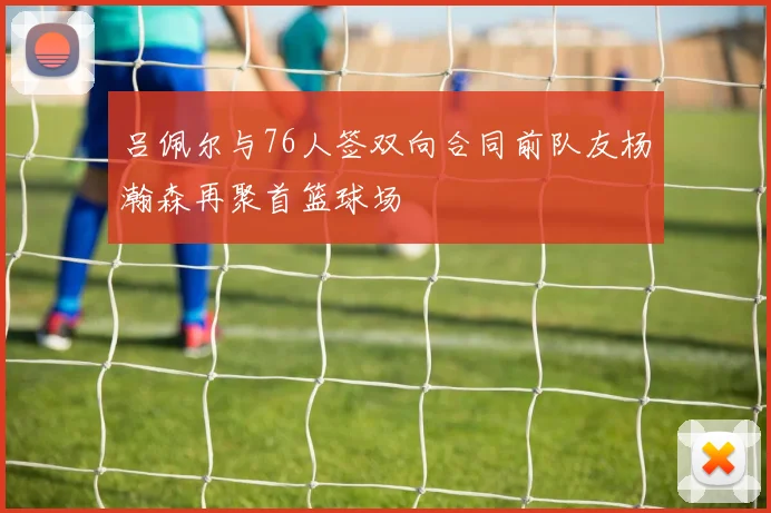 吕佩尔与76人签双向合同前队友杨瀚森再聚首篮球场