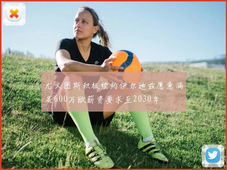 尤文图斯积极续约伊尔迪兹愿意满足600万欧薪资要求至2030年