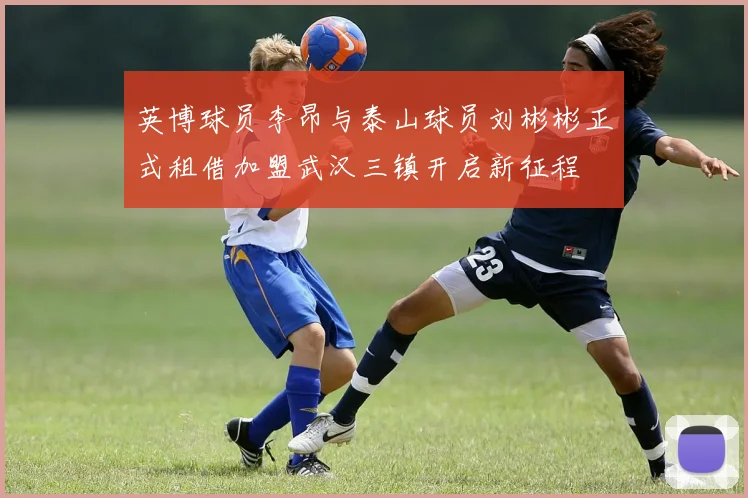英博球员李昂与泰山球员刘彬彬正式租借加盟武汉三镇开启新征程