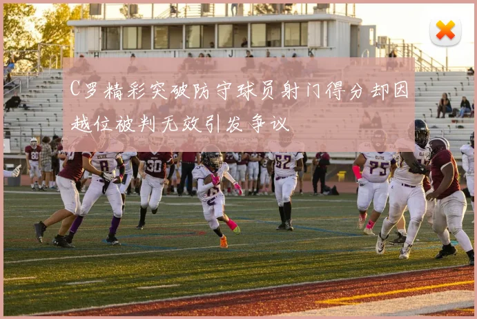 C罗精彩突破防守球员射门得分却因越位被判无效引发争议