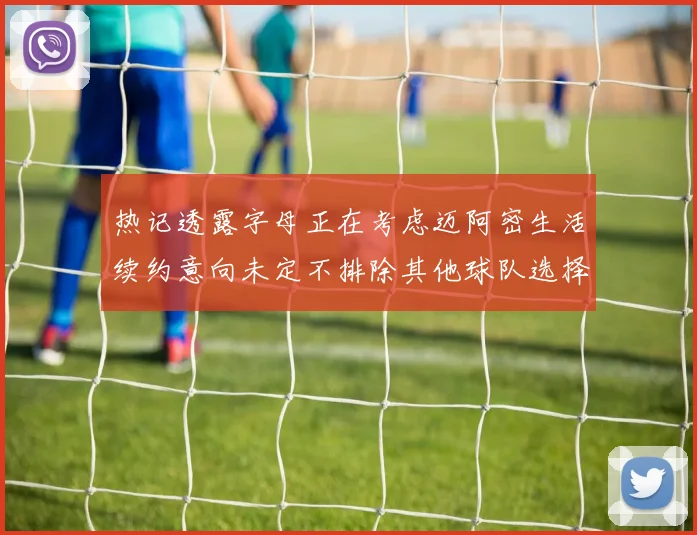 热记透露字母正在考虑迈阿密生活续约意向未定不排除其他球队选择