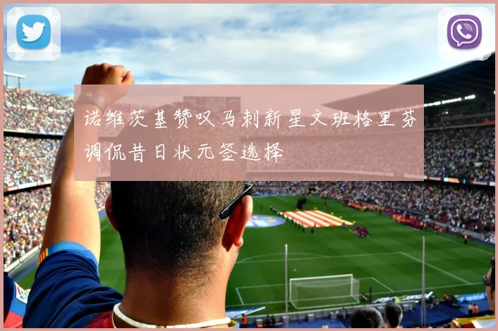 诺维茨基赞叹马刺新星文班格里芬调侃昔日状元签选择