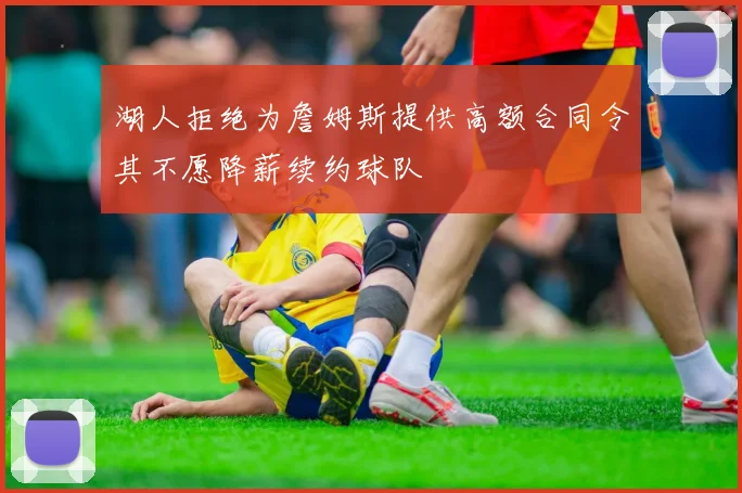 湖人拒绝为詹姆斯提供高额合同令其不愿降薪续约球队