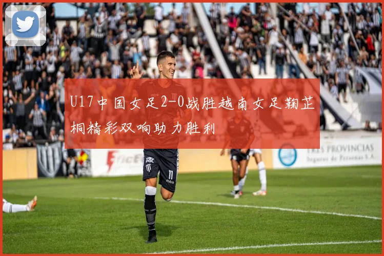 U17中国女足2-0战胜越南女足鞠芷桐精彩双响助力胜利